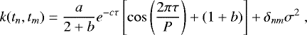 \begin{equation*} k(t_n, t_m)=\frac{a}{2&#x002B;b}e^{-c\tau}\left[\cos\left(\frac{2\pi \tau}{P}\right) &#x002B; (1&#x002B;b)\right] &#x002B; \delta_{nm} \sigma^2 \;,\end{equation*}