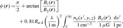 $$ \begin{aligned} \psi ({\boldsymbol{r}}) =&\frac{\pi }{2}+\arctan \left[ \frac{B_z({\boldsymbol{r}})}{B_y({\boldsymbol{r}})}\right]\nonumber \\&\;\;+ 0.81{R_{\alpha \text{ d}}} \left(\frac{\lambda }{1\,\mathrm{m}}\right)^2\int _x^{\infty } \frac{n_\mathrm{e} (x^{\prime },y,z)}{1{\,\mathrm{cm}}^{-3}}\, \frac{B_x({\boldsymbol{r}}^{\prime })}{1{\,\mu \mathrm{G}}}\, \frac{{\mathrm{d} } x^{\prime }}{1\,\mathrm{pc}}, \end{aligned} $$