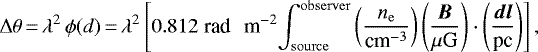 \begin{equation*} \Delta \theta\,{=}\,\lambda^2\, \phi(d)\,{=}\,\lambda^2 \left[ 0.812\; \textrm{rad \, m}^{-2}\! \int_{\mathrm{source}}^{\mathrm{observer}} \left( \frac{n_{\mathrm{e}}}{\textrm{cm}^{-3}}\right) \left( \frac{\vec{B}}{\mu{\textrm{G}}} \right) \cdot \left(\frac{\vec{dl}}{\textrm{pc}} \right) \right], \end{equation*}