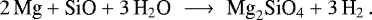 \begin{equation*}2 \, \textrm{Mg} &#x002B; \textrm{SiO} &#x002B; 3 \, \textrm{H}_2 \textrm{O} \,\, \longrightarrow \,\, \textrm{Mg}_2 \textrm{SiO}_4 &#x002B; 3 \, \textrm{H}_2 \,. \end{equation*}