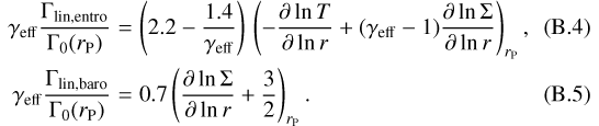 \begin{eqnarray}\gamma_{\mathrm{eff}} \frac{\Gamma_{\mathrm{lin,entro}}}{\Gamma_{0}(r_{\mathrm{P}})} &=& \left(2.2 - \frac{1.4}{\gamma_{\mathrm{eff}}}\right) \, \left(-\frac{\partial \ln T}{\partial \ln r} &#x002B; (\gamma_{\mathrm{eff}}-1) \frac{\partial \ln \Sigma}{\partial \ln r} \right)_{r_{\mathrm{P}}},\\\gamma_{\mathrm{eff}} \frac{\Gamma_{\mathrm{lin,baro}}}{\Gamma_{0}(r_{\mathrm{P}})} &=& 0.7 \left(\frac{\partial \ln \Sigma}{\partial \ln r} &#x002B; \frac{3}{2}\right)_{r_{\mathrm{P}}} .\end{eqnarray}