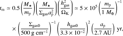 \begin{eqnarray*} t_{\textrm{m}} &\simeq& 0.5 \left( \frac{M_{\star}}{ m_{\textrm{p}}} \right) \left( \frac{M_{\star}}{ \Sigma_{\textrm{gas}} a_{\textrm{p}}^2 } \right) \left( \frac{ h_{\textrm{gas}}^2 }{\Omega_{\textrm{K}}} \right) \simeq 5\times10^{5} \left( \frac{m_{\textrm{p}}}{ 1 \ M_{\oplus} } \right)^{-1} \nonumber\\[3pt] &&\times\,\left( \frac{\Sigma_{\textrm{gas0}}}{500 \textrm{\ g cm}^{-1}} \right)^{-1} \left( \frac{h_{\textrm{gas0}}}{3.3 \times 10^{-2}} \right)^{2} \left( \frac{a_{\textrm{p}} }{2.7 \ \textrm{AU}} \right) \textrm{\ yr},\vspace*{-3pt}\end{eqnarray*}