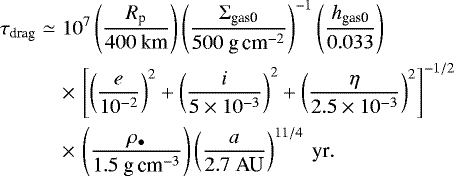 \begin{eqnarray*} \tau_{\textrm{drag}} &\simeq & 10^{7} \left( \frac{R_{\textrm{p}}}{400 \ \textrm{km}} \right) \left( \frac{\Sigma_{\textrm{gas0}}}{500 \textrm{\ g\,cm}^{-2}} \right)^{-1} \left( \frac{h_{\textrm{gas0}}}{0.033} \right) \nonumber\\ && \times\,\left[ \left( \frac{e}{10^{-2}} \right)^2 &#x002B;\left( \frac{i}{5 \times 10^{-3}} \right)^2 &#x002B; \left( \frac{\eta}{2.5 \times 10^{-3}} \right)^2 \right]^{-1/2} \nonumber\\ & &\times\,\left( \frac{\rho_{\bullet}}{1.5 \textrm{\ g\,cm}^{-3}} \right) \left( \frac{a}{2.7 \ \textrm{AU}} \right)^{11/4} \ \textrm{yr}.\end{eqnarray*}