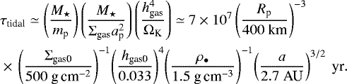\begin{align*} & \tau_{\textrm{tidal}} \simeq \left( \frac{M_{\star}}{ m_{\textrm{p}}} \right) \left( \frac{M_{\star}}{ \Sigma_{\textrm{gas}} a_{\textrm{p}}^2 } \right) \left( \frac{ h_{\textrm{gas}}^4 }{\Omega_{\textrm{K}}} \right) \simeq 7 \times 10^{7} \left( \frac{R_{\textrm{p}}}{400 \ \textrm{km}} \right)^{-3} \nonumber\\ & \times\,\left( \frac{\Sigma_{\textrm{gas0}}}{500 \textrm{\ g\,cm}^{-2}} \right)^{-1}\! \left( \frac{h_{\textrm{gas0}}}{0.033} \right)^4 \! \left( \frac{\rho_{\bullet}}{1.5 \textrm{\ g\,cm}^{-3}} \right)^{-1}\! \left( \frac{a}{2.7 \ \textrm{AU}} \right)^{3/2} \ \textrm{yr}.\end{align*}