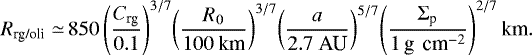 \begin{equation*} \begin{split} R_{\textrm{rg/oli}} \simeq\,& 850 \left(\frac{C_{\textrm{rg}}}{ 0.1}\right)^{3/7}\! \left(\frac{R_0}{ 100 \ \textrm{km}}\right)^{3/7}\! \left(\frac{a}{ 2.7 \ \textrm{AU} }\right)^{5/7}\! \left(\frac{\Sigma_{\textrm{p}}}{ 1 \,\textrm{g \,cm}^{-2}} \right)^{2/7} \textrm{km}.\end{split} \end{equation*}