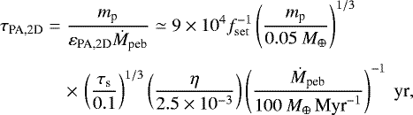 \begin{eqnarray*} \hspace*{-6pt} \tau_{\textrm{PA,2D}} &=& \frac{m_{\textrm{p}}}{ \varepsilon_{\textrm{PA,2D}} \dot M_{\textrm{peb}}} \simeq 9 \times 10^{4} f_{\mathrm{set}}^{-1} \left(\frac{ m_{\textrm{p}}}{0.05 \ M_{\oplus}} \right)^{1/3} \nonumber\\[3pt] \hspace*{-6pt}&&\times\,\left(\frac{ \tau_{\textrm{s}}}{0.1} \right)^{1/3} \left(\frac{\eta}{2.5 \times 10^{-3}} \right) \left(\frac{\dot M_{\textrm{peb}}}{ 100 \ {M}_{\oplus}\,\textrm{Myr}^{-1}}\right)^{-1} \textrm{\ yr},\end{eqnarray*}