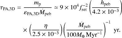 \begin{eqnarray*} \hspace*{-5pt} \tau_{\textrm{PA,3D}} &=& \frac{m_{\textrm{p}}}{ \varepsilon_{\textrm{PA,3D}} \dot M_{\textrm{peb}}} \simeq 9 \times 10^{4} f_{\mathrm{set}}^{-2} \left(\frac{ h_{\textrm{peb}}}{ 4.2 \times 10^{-3}} \right) \nonumber\\[3pt] \hspace*{-5pt}&&\times\,\left(\frac{\eta}{2.5 \times 10^{-3}} \right) \left(\frac{\dot M_{\textrm{peb}}}{ 100 {M}_{\oplus}\,\textrm{Myr}^{-1}}\right)^{-1} \textrm{\ yr}.\end{eqnarray*}