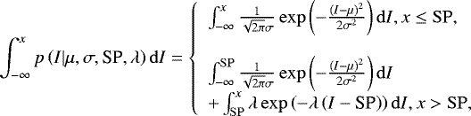 \begin{equation*} \int_{-\infty}^{x} p\left(I |\mu,\sigma,\textrm{SP},\lambda\right) \mathrm{d} I= \left\{ \begin{array}{l} \int_{-\infty}^{x} \frac{1}{\sqrt{2\pi} \sigma} \exp\left({-\frac { (I- \mu)^2 }{2\sigma^2}} \right) \mathrm{d}I,x \leq \mathrm{SP}, \\ \\ \int_{-\infty}^{\mathrm{SP}} \frac{1}{\sqrt{2\pi} \sigma} \exp\left({-\frac { (I- \mu)^2 }{2\sigma^2}} \right) \mathrm{d}I \\ &#x002B; \int_{\mathrm{SP}}^{x} \lambda\exp\left( -\lambda\left(I-\textrm{SP}\right) \right) \mathrm{d}I ,x> \mathrm{SP}, \end{array} \right.\end{equation*}