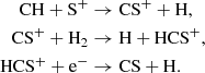 $$ \begin{aligned} \mathrm{CH} + \mathrm{S}^{+}&\rightarrow \mathrm{CS}^{+} + \mathrm{H},\\ \mathrm{CS}^{+} + \mathrm{H}_{2}&\rightarrow \mathrm{H} + \mathrm{HCS}^{+},\\ \mathrm{HCS}^{+} + \mathrm{e}^{-}&\rightarrow \mathrm{CS} + \mathrm{H}. \end{aligned} $$