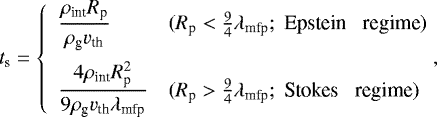 \begin{equation*} t_{\textrm{s}} = \left\{ \begin{array}{ll} \displaystyle \frac{\rho_{\textrm{int}} R_{\textrm{p}}}{\rho_{\textrm{g}} {v}_{\textrm{th}}} & (R_{\textrm{p}} < \frac{9}{4} \lambda_{\textrm{mfp}};\; \textrm{Epstein \; regime}) \\[12pt] \displaystyle \frac{4 \rho_{\textrm{int}} R_{\textrm{p}}^2}{9 \rho_{\textrm{g}} {v}_{\textrm{th}} \lambda_{\textrm{mfp}}} & (R_{\textrm{p}} > \frac{9}{4} \lambda_{\textrm{mfp}}; \;\textrm{Stokes \; regime}) \end{array} \right. \!\!\!,\end{equation*}