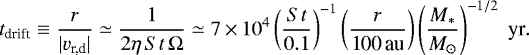 \begin{align*} t_{\textrm{drift}} \equiv \frac{r}{|{v}_{\textrm{r,d}}|} \simeq \frac{1}{2 \eta \, {St} \, \Omega} \simeq 7 \,{\times}\, 10^4 \left(\frac{{St}}{0.1}\right)^{-1} \left(\frac{r}{\textrm{100\,au}}\right) \left(\frac{{M_{\ast}}}{{M_{\odot}}}\right)^{-1/2}\; \textrm{yr}.\end{align*}