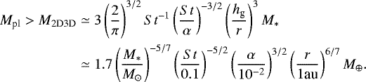 \begin{align*} M_{\textrm{pl}} > M_{\textrm{2D3D}} & \simeq 3\left(\frac{2}{\pi}\right)^{3/2} {{St}}^{-1} \left(\frac{{St}}{\alpha}\right)^{-3/2} \left(\frac{h_{\textrm{g}}}{r}\right)^{3} M_* \nonumber \\ & \simeq 1.7 \left(\frac{M_{\ast}}{M_{\odot}} \right)^{-5/7} \left(\frac{{St}}{0.1} \right)^{-5/2} \left(\frac{\alpha}{10^{-2}} \right)^{3/2} \left(\frac{r}{1 \textrm{au}} \right)^{6/7} M_{\oplus}.\end{align*}