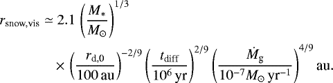 \begin{align*} r_{\textrm{snow,vis}} \simeq & \; 2.1\, \left(\frac{M_*}{M_{\odot}}\right)^{1/3} \nonumber \\ & \,{\times}\, \left(\frac{r_{\textrm{d,0}}}{100\,\textrm{au}}\right)^{-2/9} \left(\frac{t_{\textrm{diff}}}{10^6\,\textrm{yr}}\right)^{2/9} \left(\frac{\dot{M}_{\textrm{g}}}{10^{-7}M_{\odot}\,{\textrm{yr}^{-1}}}\right)^{4/9} \textrm{au}.\vspace*{-3pt}\end{align*}