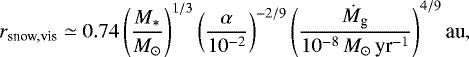 \begin{equation*} r_{\textrm{snow,vis}} \simeq 0.74 \left(\frac{M_*}{M_{\odot}}\right)^{1/3} \left(\frac{\alpha}{10^{-2}}\right)^{-2/9} \left(\frac{\dot{M}_{\textrm{g}}}{10^{-8}\,M_{\odot}\,{\textrm{yr}^{-1}} }\right)^{4/9} \textrm{au},\end{equation*}