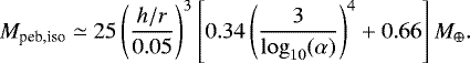 \begin{equation*} M_{\textrm{peb,iso}} \simeq 25 \left(\frac{h/r}{0.05}\right)^3 \left[0.34 \left(\frac{3}{\log_{10}(\alpha)}\right)^4 &#x002B; 0.66\right] M_{\oplus}. \end{equation*}
