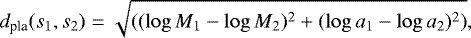 \begin{equation*} d_{\textrm{pla}}(s_1,s_2) = \sqrt { ( (\log M_1 - \log M_2)^2 + (\log a_1 - \log a_2)^2 )}, \end{equation*}