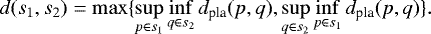 \begin{equation*} d(s_1,s_2) = \max \{ \sup\limits_{p \in s_1} \inf\limits_{q \in s_2} d_{\textrm{pla}}(p,q), \sup\limits_{q \in s_2} \inf\limits_{p \in s_1} d_{\textrm{pla}}(p,q) \} . \end{equation*}