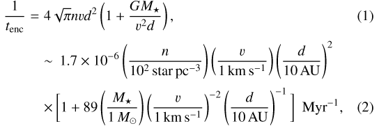 \begin{eqnarray*} \frac{1}{t_{\textrm{enc}}} &=& 4\sqrt{\pi} n v d^2 \left(1 &#x002B; \frac{GM_{\star}}{v^2 d} \right),\\[2pt]&&\sim\, 1.7 \times 10^{-6} \left(\frac{n}{10^2\,\textrm{star\,pc}^{-3}}\right) \left(\frac{v}{1\,\textrm{km\,s}^{-1}}\right) \left(\frac{d}{{10\,\rm AU}}\right)^2 \nonumber\\[2pt] &&\times\, \bigg[ 1 &#x002B; 89 \left(\frac{M_{\star}}{1\,M_{\odot}}\right) \left(\frac{v}{1\,\textrm{km\,s}^{-1}}\right)^{-2} \left(\frac{d}{{10\,\rm AU}}\right)^{-1} \bigg]\,\,\,\textrm{Myr}^{-1}, \vspace*{-2pt}\end{eqnarray*}