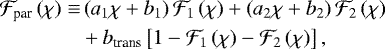 \begin{align*}{\mathcal{F}}_{\textrm{par}} \left( \chi \right) \equiv & \left( a_1 \chi &#x002B; b_1 \right) {\mathcal{F}}_{1} \left( \chi \right) &#x002B; \left( a_2 \chi &#x002B; b_2 \right) {\mathcal{F}}_{2} \left( \chi \right) \\ & &#x002B; b_{\textrm{trans}} \left[ 1 - {\mathcal{F}}_{1} \left( \chi \right) - {\mathcal{F}}_{2} \left( \chi \right) \right], \nonumber \end{align*}