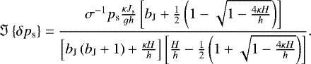 \begin{equation*} {\Im \left\{{\delta {p_{\textrm{s}}}}\right\}} = \frac{ \sigma^{-1} {p_{\textrm{s}}} \frac{\kappa J_{\textrm{s}}}{g h} \left[ b_{\textrm{J}} &#x002B; \frac{1}{2} \left( 1 - \sqrt{1 - \frac{4 \kappa H}{h}} \right) \right]}{ \left[ b_{\textrm{J}} \left( b_{\textrm{J}} &#x002B; 1 \right) &#x002B; \frac{\kappa H}{h} \right] \left[ \frac{H}{h} - \frac{1}{2} \left( 1 &#x002B; \sqrt{1 - \frac{4 \kappa H}{h}} \right) \right] }.\end{equation*}