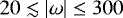 $20 \lesssim {\left| \omega\right|} \leq 300$