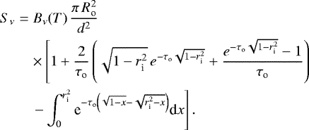 \begin{eqnarray*} S_{\nu} & = & B_{\nu}(T) \, \frac{\pi\,R_{\textrm{o}}^2}{d^2} \nonumber \\ & & \times \left[ 1&#x002B;\frac{2}{\tau_{\textrm{o}}} \left(\sqrt{1-r_{\textrm{i}}^2} \, {e}^{-\tau_{\textrm{o}}\sqrt{1-r_{\textrm{i}}^2}} &#x002B; \frac{{e}^{-\tau_{\textrm{o}}\sqrt{1-r_{\textrm{i}}^2}}-1}{\tau_{\textrm{o}}}\right) \right. \\ & & \left. - \int_0^{r_{\textrm{i}}^2} \textrm{e}^{-\tau_{\textrm{o}}\left(\sqrt{1-x}-\sqrt{r_{\textrm{i}}^2-x}\right)} \textrm{d}x \right]. \nonumber \end{eqnarray*}