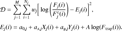 \begin{eqnarray*}\hspace*{-6pt}& & \mathcal D = \sum_{j=1}^M \sum_{i=1}^{N_{\textit{j}}} w_{\textit{j}}\bigg[\log\Bigg({F_{\textit{j}}(i) \over F_{\textit{j}}^{\textrm{c}}(i)}\Bigg) - E_{\textit{j}}(i)\bigg]^2,\\[3pt] \hspace*{-6pt}& & E_{\textit{j}}(i) = a_{0,\it j} &#x002B; a_{x,\it j}X_{\textit{j}}(i) &#x002B; a_{y,\it j}Y_{\textit{j}}(i) &#x002B; A \log(F_{\textrm{trap}}(i)). \end{eqnarray*}