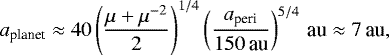 \begin{align*} a_{\textrm{planet}} \approx 40 \left(\frac{\mu &#x002B; \mu^{-2}}{2}\right)^{1/4}\left(\frac{a_{\textrm{peri}}}{150\,\textrm{au}}\right)^{5/4}\,\textrm{au} \approx 7\,\textrm{au}, \vspace*{-15pt}\end{align*}