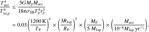 \begin{eqnarray*} \frac{T_{\textrm{acc}}^4}{T_{\textrm{irr,p}}^4} &\leq& \frac{5 G M_{\textrm{p}} \dot{M}_{\textrm{acc}}}{18 \pi \sigma_{\textrm{SB}} T_{\textrm{p}}^4 r_{\textrm{p}}^3}\nonumber\\ &\approx& 0.03 \left(\frac{1200\,\textrm{K}}{T_{\textrm{P}}} \right)^4\,{\times}\,\left(\frac{3R_{\textrm{Jup}}}{R_{\textrm{P}}} \right)^3\,{\times}\, \left( \frac{M_{\textrm{P}}}{5\ M_{\textrm{Jup}}} \right)\,{\times}\,\left(\frac{\dot{M}_{\textrm{acc}}}{10^{-8} M_{\textrm{Jup}}\,\textrm{yr}^{-1}} \right).\nonumber\\ \end{eqnarray*}