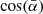 $ \cos(\bar{\alpha}) $