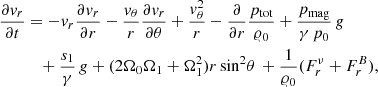 $$ \begin{aligned} \frac{\partial {v}_{r}}{\partial t}&= - {v}_{r} \frac{\partial {v}_r}{\partial r} - \frac{{v}_\theta }{r} \frac{\partial {v}_r}{\partial \theta } + \frac{{v}^2_\theta }{r} - \frac{\partial }{\partial r}\frac{p_{\rm tot}}{\varrho _0}+\frac{p_{\rm mag}}{\gamma \,p_0}\,{g} \\ \nonumber&\quad + \frac{s_1}{\gamma }\,{g} + (2 \Omega _0 \Omega _1 + \Omega _1^2) r\, \mathrm{sin}^2\theta \,+\frac{1}{\varrho _0}(F_r^\nu + F_r^B), \end{aligned} $$