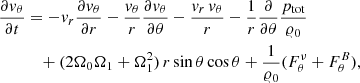 $$ \begin{aligned} \frac{\partial {v}_{\theta }}{\partial t}&= - {v}_{r} \frac{\partial {v}_\theta }{\partial r} - \frac{{v}_\theta }{r} \frac{\partial {v}_\theta }{\partial \theta } - \frac{{v}_r \, {v}_\theta }{r} - \frac{1}{r} \frac{\partial }{\partial \theta }\frac{p_{\rm tot}}{\varrho _0} \nonumber \\&\quad + (2 \Omega _0 \Omega _1 + \Omega _1^2)\, r\, \mathrm{sin}\,\theta \, \mathrm{cos}\,\theta + \frac{1}{\varrho _0} (F_\theta ^\nu + F_\theta ^B), \end{aligned} $$
