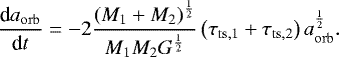 \begin{equation*}\frac{\textrm{d}a_{\mathrm{orb}}}{\textrm{d}t} = -2 \frac{ \left( M_1 &#x002B; M_2 \right)^{\frac{1}{2}} }{ M_1 M_2 G^{\frac{1}{2}} } \left( \tau_{\mathrm{ts,1}} &#x002B; \tau_{\mathrm{ts,2}} \right) a_{\mathrm{orb}}^{\frac{1}{2}}. \end{equation*}