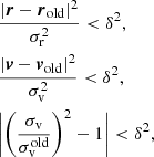 $$ \begin{aligned} \begin{aligned}&\frac{|{\boldsymbol{r}} - {\boldsymbol{r}}_{\rm {old}} |^{2} }{\sigma _{\mathrm{r}}^{2}} < \delta ^{2}, \\&\frac{|{\boldsymbol{v}} - {\boldsymbol{v}}_{\rm {old}} |^{2} }{\sigma _{\mathrm{v}}^{2}} < \delta ^{2}, \\&\bigg |\bigg ( \frac{\sigma _{\rm {v}}}{\sigma _{\rm {v}}^{\mathrm{old} }} \bigg )^{2} -1 \bigg |< \delta ^{2}, \end{aligned} \end{aligned} $$