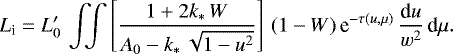 \begin{equation*} L_{\textrm{i}} = L_0&#x0027;\,\int\!\!\!\int\left[\frac{1&#x002B;2k_{\ast}\,W}{A_0-k_{\ast}\, \sqrt{1-u^2}}\right]\,(1-W)\,\textrm{e}^{-\tau(u,\mu)}\,\frac{\textrm{d}u}{w^2} \,\textrm{d}\mu. \end{equation*}