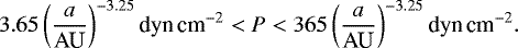 \begin{equation*} 3.65 \left( a \over {\textrm{AU}} \right)^{-3.25} \textrm{dyn\,cm}^{-2} < P < 365 \left( a \over {\textrm{AU}} \right)^{-3.25} \textrm{dyn\,cm}^{-2} .\end{equation*}
