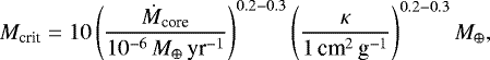 \begin{equation*} M_{\textrm{crit}} = 10 \left( { \dot{M}_{\textrm{core}} \over 10^{-6}\,{{M}_{\oplus}}\,\textrm{yr}^{-1} } \right)^{0.2-0.3} \left( { \kappa \over 1 \, \textrm{cm}^2\,\textrm{g}^{-1} } \right)^{0.2-0.3} {{M}_{\oplus}},\end{equation*}