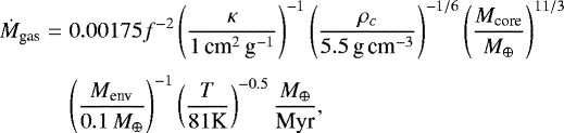 \begin{eqnarray*} \dot{M}_{\textrm{gas}} & = & 0.00175 f^{-2} \left( {\kappa \over 1\, \textrm{cm}^2\,\textrm{g}^{-1}}\right)^{-1} \left( { \rho _c \over 5.5\,\textrm{g\,cm}^{-3}} \right)^{-1/6} \left( { M_{\textrm{core}} \over {{M}_{\oplus}} } \right)^{11/3} \nonumber \\[3pt] & & \left( {M_{\textrm{env}} \over 0.1\,{{M}_{\oplus}} } \right)^{-1} \left( {T \over 81 \textrm{K}} \right)^{-0.5} {{{M}_{\oplus}} \over {\textrm{Myr}}},\end{eqnarray*}