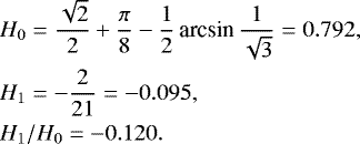 \begin{eqnarray*}&&\hspace*{-6pt} H_0 = \frac{\sqrt{2}}{2}&#x002B;\frac{\pi}{8}-\frac{1}{2}\,\textrm{arcsin}\,{\frac{1}{\sqrt{3}}} = 0.792,\nonumber\\ &&\hspace*{-6pt} H_1 = -\frac{2}{21}= -0.095, \\ &&\hspace*{-6pt} H_1/H_0 = -0.120. \nonumber \end{eqnarray*}