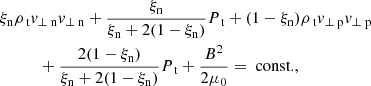 $$ \begin{aligned}&\xi _{\rm n} \rho _{\text{ t}} v_{\perp \text{ n}} v_{\perp \text{ n}} + \frac{\xi _{\rm n}}{\xi _{\rm n} + 2 (1-\xi _{\rm n})} P_{\text{ t}} +(1-\xi _{\rm n}) \rho _{\text{ t}} v_{\perp \text{ p}} v_{\perp \text{ p}} \nonumber \\&\qquad \quad + \frac{2 (1-\xi _{\rm n})}{\xi _{\rm n} + 2 (1-\xi _{\rm n})} P_{\text{ t}} +\frac{B^2}{2 \mu _0} = \text{ const.}, \end{aligned} $$