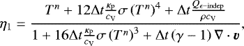 \begin{equation*} \eta_{1} = \frac{T^{n}&#x002B;12\Delta t\frac{\kappa_{\mathrm{P}}}{c_{\textrm{V}}}\sigma\left(T^{n}\right)^{4}&#x002B;\Delta t\frac{Q_{\epsilon{\mathrm{-indep}}}}{\rho c_{\textrm{V}}}}{1&#x002B;16\Delta t\frac{\kappa_{\mathrm{P}}}{c_{\textrm{V}}}\sigma\left(T^{n} \right)^{3}&#x002B;\Delta t\left(\gamma-1 \right)\nabla\cdot\vec{v}},\end{equation*}