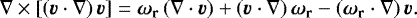 \begin{equation*} \nabla\times\left[\left(\vec{v}\cdot\nabla\right)\vec{v}\right] = \vec{\omega}_{\mathbf{r}}\left(\nabla\cdot\vec{v} \right) &#x002B; \left(\vec{v}\cdot\nabla \right)\vec{\omega}_{\mathbf{r}} - \left(\vec{\omega}_{\mathbf{r}}\cdot\nabla\right)\vec{v} .\end{equation*}