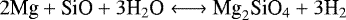 \begin{equation*} {2\textrm{Mg} &#x002B; \textrm{SiO} &#x002B; 3\textrm{H}_2\textrm{O} \longleftrightarrow {\textrm{Mg}}_2\textrm{SiO}_4 &#x002B; 3\textrm{H}_2} \end{equation*}