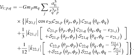 $$ \begin{aligned} \mathcal{V} _{t;p,q}&= -Gm_pm_{q}\sum \limits _{j}\frac{a_{\rm E}^{5}}{ r_{q}^{3}r_p^{3}} \\&\quad \times \left\{ \left|\bar{k}_{20,j}\right|\cos \varepsilon _{20} \mathcal{C} _{20,p}\left( \theta _p,\phi _p\right) \mathcal{C} _{20,q}\left( \theta _{q},\phi _{q}\right)\right. \nonumber \\&\quad \left. +\frac{1}{3}\left|\bar{k}_{21,j}\right|\left[ \begin{array}{c} \mathcal{C} _{21,p}\left( \theta _p,\phi _p\right) \mathcal{C} _{21,q}\left( \theta _{q},\phi _{q}-\varepsilon _{21,j}\right) \\ +\mathcal{S} _{21,p}\left( \theta _p,\phi _p\right) \mathcal{S} _{21,q}\left( \theta _{q},\phi _{q}-\varepsilon _{21,j}\right) \end{array} \right] \right. \nonumber \\&\quad \left. +\frac{1}{12}\left|\bar{k}_{22,j}\right|\left[ \begin{array}{c} \mathcal{C} _{22,p}\left( \theta _p,\phi _p\right) \mathcal{C} _{22,q}\left( \theta _{q},\phi _{q}-\frac{\varepsilon _{22,j}}{2}\right) \\ +\mathcal{S} _{22,p}\left( \theta _p,\phi _p\right) \mathcal{S} _{22,q}\left( \theta _{q},\phi _{q}-\frac{\varepsilon _{22,j}}{2}\right) \end{array} \right] \right\} . \nonumber \end{aligned} $$
