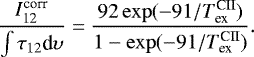 \begin{equation*} \frac{I_{\textrm{12}}^{\textrm{corr}}}{\int{\tau_{12}\textrm{d}\upsilon}} = \frac{92\exp(-91/{{T}_{\textrm{ex}}^{\textrm{CII}}})}{1-\exp(-91/{{T}_{\textrm{ex}}^{\textrm{CII}}})}.\end{equation*}