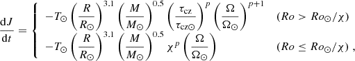 $$ \begin{aligned} \frac{\mathrm{d} J}{\mathrm{d}t} = \left\{ \begin{array}{l l } -T_{\odot } \left({\displaystyle \frac{R}{R_\odot }} \right)^{3.1} \left({\displaystyle \frac{M}{M_\odot } }\right)^{0.5} \left({\displaystyle \frac{\tau _{\rm cz}}{\tau _{\mathrm{cz}\odot }} }\right)^{p} \left({\displaystyle \frac{\Omega }{\Omega _{\odot }} }\right)^{p+1}&(Ro > Ro_{\odot }/\chi ) \\ -T_{\odot } \left({\displaystyle \frac{R}{R_\odot }} \right)^{3.1} \left({\displaystyle \frac{M}{M_\odot } }\right)^{0.5} \chi ^{p} \left({\displaystyle \frac{\Omega }{\Omega _{\odot }} }\right)&(Ro \le Ro_{\odot }/\chi ) \; , \end{array} \right. \end{aligned} $$