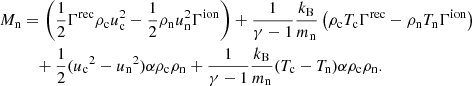 $$ \begin{aligned} M_{\rm n}&= \left( \frac{1}{2} \Gamma ^\mathrm{rec} \rho _{\rm c} u_{\rm c}^2 - \frac{1}{2}\rho _{\rm n} u_{\rm n}^2 \Gamma ^\mathrm{ion} \right) + \frac{1}{\gamma -1} \frac{k_{\rm B}}{m_{\rm n}} \left( \rho _{\rm c} T_{\rm c} \Gamma ^\mathrm{rec} - \rho _{\rm n} T_{\rm n} \Gamma ^\mathrm{ion} \right) \nonumber \\&\quad + \frac{1}{2} ({u_{\rm c}}^2 - {u_{\rm n}}^2) \alpha \rho _{\rm c} \rho _{\rm n} + \frac{1}{\gamma -1} \frac{k_{\rm B}}{m_{\rm n}}(T_{\rm c} - T_{\rm n})\alpha \rho _{\rm c} \rho _{\rm n} . \end{aligned} $$