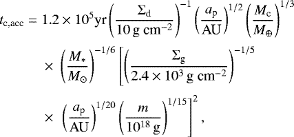 \begin{align*} t_{\textrm{c,acc}} = \;& 1.2\times 10^5 \textrm{yr} \left(\frac{\Sigma_{\textrm{d}}}{10\,\textrm{g~cm}^{-2}}\right)^{-1}\left(\frac{a_{\textrm{p}}}{\textrm{AU}}\right)^{1/2}\left(\frac{M_{\textrm{c}}}{M_{\oplus}}\right)^{1/3}\nonumber\\[2pt] &\times\; \left(\frac{M_*}{M_{\odot}}\right)^{-1/6}\left[\left(\frac{\Sigma_{\textrm{g}}}{2.4\times 10^3\,\textrm{g~cm}^{-2}}\right)^{-1/5}\right.\nonumber\\[2pt] &\times\; \left. \left(\frac{a_{\textrm{p}}}{\textrm{AU}}\right)^{1/20}\left(\frac{m}{10^{18}\,\textrm{g}}\right)^{1/15}\right]^2,\end{align*}