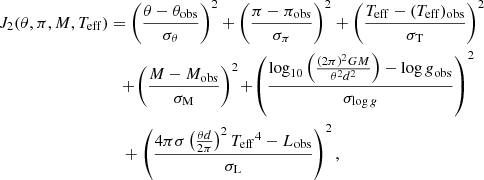 $$ \begin{aligned} J_2(\theta ,\pi ,M,{T_{\mathrm{eff} }})&= \left(\frac{\theta -\theta _{\mathrm{obs} }}{\sigma _\theta }\right)^2 + \left(\frac{\pi -\pi _{\mathrm{obs} }}{\sigma _\pi }\right)^2 + \left(\frac{{T_{\mathrm{eff} }}-({T_{\mathrm{eff} }})_{\mathrm{obs} }}{\sigma _{\rm T}}\right)^2 \nonumber \\&\quad \!+\! \left(\frac{M-M_{\mathrm{obs} }}{\sigma _{\rm M}}\right)^2 \!+\! \left(\frac{\log _{10} \left( \frac{(2\pi )^2 GM}{\theta ^2 d^2}\right)-{\log g}_{\mathrm{obs} }}{\sigma _{{\log g}}}\right)^2 \nonumber \\&\quad + \left(\frac{4\pi \sigma \left(\frac{\theta d}{2\pi }\right)^2{T_{\mathrm{eff} }}^4-L_{\mathrm{obs} }}{\sigma _{\rm L}}\right)^2, \end{aligned} $$