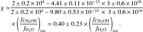 \begin{align*} \chi \approx& \frac{2\pm0.2\,{\times}\,10^{4} -4.41\pm0.11\,{\times}\,10^{-13}\times 3\pm0.6\,{\times}\,10^{16}} {2\pm0.2\,{\times}\,10^{4} -9.80\pm0.53\,{\times}\,10^{-14}\,\times\,3\pm0.6\,{\times}\,10^{16}} \nonumber \\ &\times\left(\frac{{f}_{\textrm{CH}_3\textrm{OH}}}{{f}_{\textrm{H}_2\textrm{O}}}\right)_{\textrm{ice}}\approx 0.40\pm0.23 \times \left(\frac{{f}_{\textrm{CH}_3\textrm{OH}}}{{f}_{\textrm{H}_2\textrm{O}}}\right)_{\textrm{ice}}.\end{align*}
